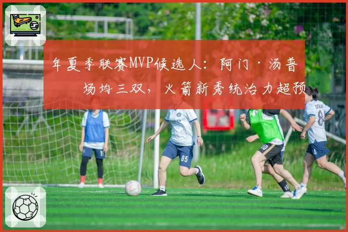年夏季联赛MVP候选人：阿门·汤普森场均三双，火箭新秀统治力超预期