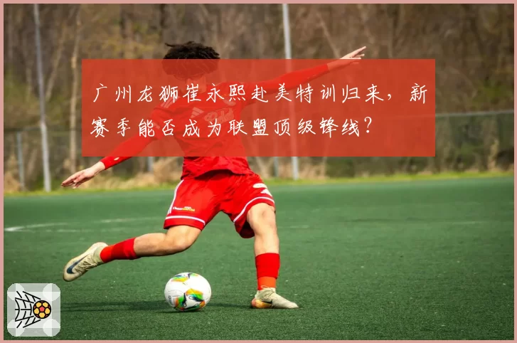 广州龙狮崔永熙赴美特训归来，新赛季能否成为联盟顶级锋线？