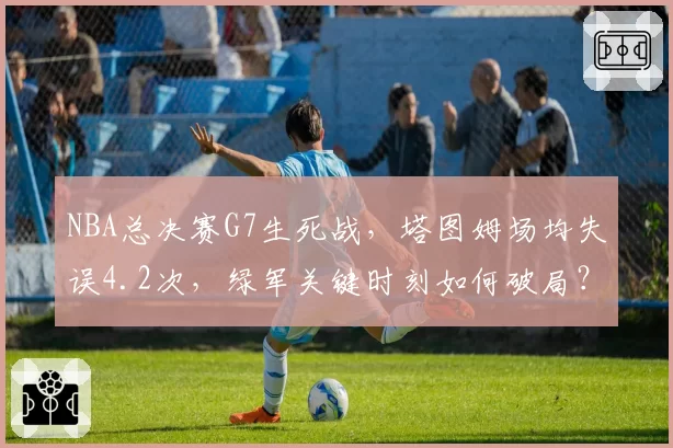 NBA总决赛G7生死战，塔图姆场均失误4.2次，绿军关键时刻如何破局？