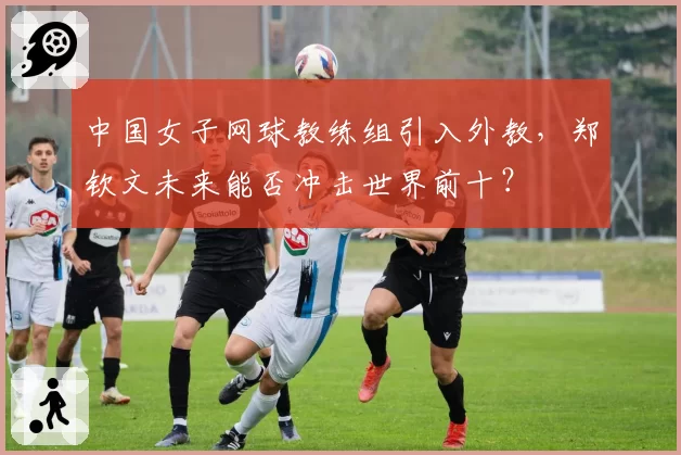中国女子网球教练组引入外教,郑钦文未来能否冲击世界前十?