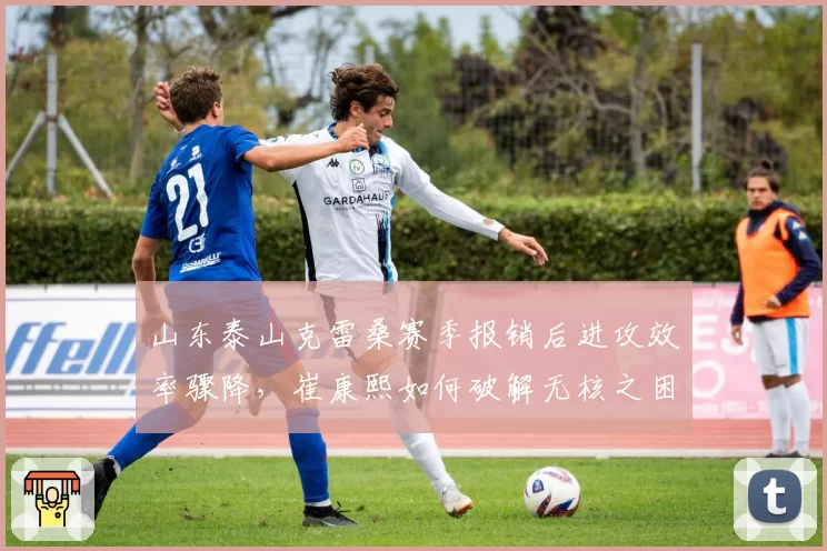 山东泰山克雷桑赛季报销后进攻效率骤降，崔康熙如何破解无核之困？