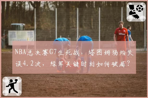 NBA总决赛G7生死战，塔图姆场均失误4.2次，绿军关键时刻如何破局？