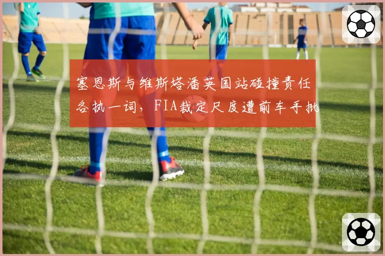 塞恩斯与维斯塔潘英国站碰撞责任各执一词，FIA裁定尺度遭前车手批评