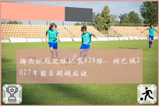 梅西欧冠进球纪录828球，姆巴佩2027年能否超越成谜