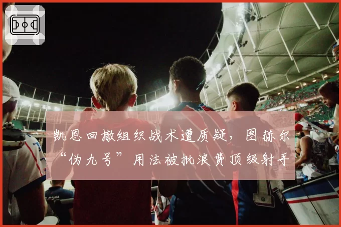 凯恩回撤组织战术遭质疑，图赫尔“伪九号”用法被批浪费顶级射手