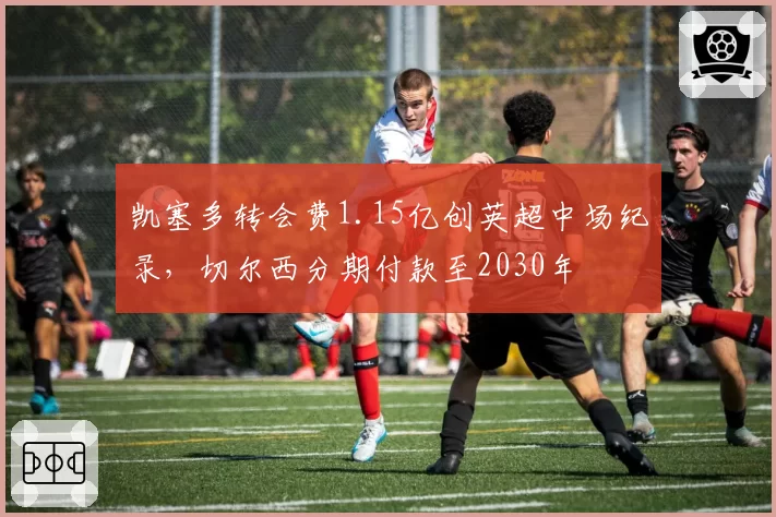 凯塞多转会费1.15亿创英超中场纪录,切尔西分期付款至2030年