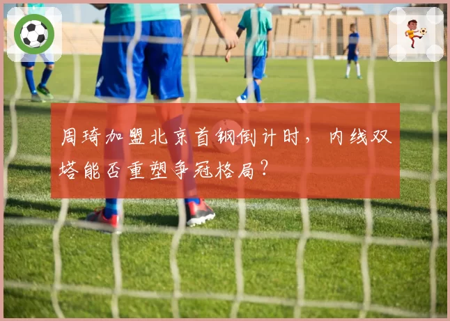 周琦加盟北京首钢倒计时,内线双塔能否重塑争冠格局?