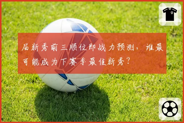届新秀前三顺位即战力预测,谁最可能成为下赛季最佳新秀?