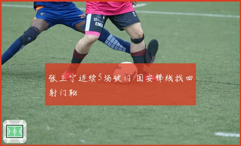张玉宁连续5场破门 国安锋线找回射门靴