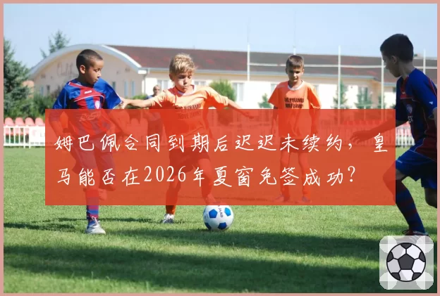 姆巴佩合同到期后迟迟未续约,皇马能否在2026年夏窗免签成功?