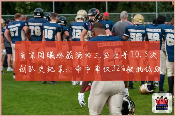南京同曦林葳场均三分出手10.5次创队史纪录,命中率仅32%被批低效刷分王
