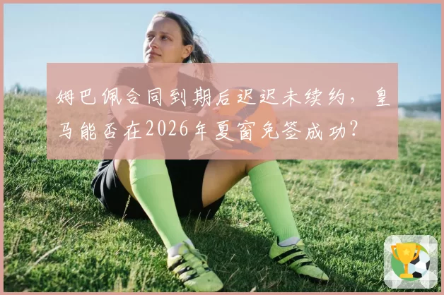 姆巴佩合同到期后迟迟未续约,皇马能否在2026年夏窗免签成功?