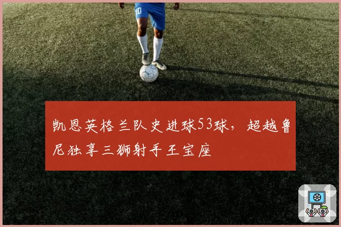 凯恩英格兰队史进球53球,超越鲁尼独享三狮射手王宝座