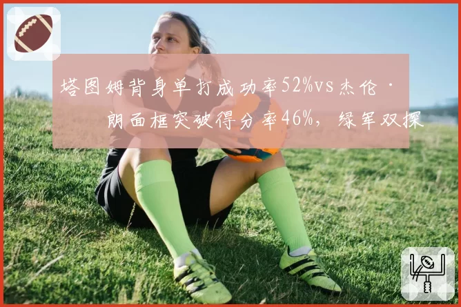 塔图姆背身单打成功率52%vs杰伦·布朗面框突破得分率46%,绿军双探花进攻分布差异解析__br_