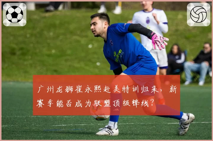 广州龙狮崔永熙赴美特训归来，新赛季能否成为联盟顶级锋线？