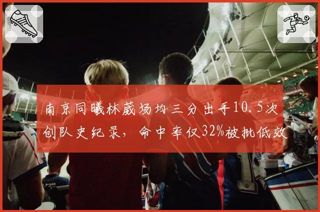 南京同曦林葳场均三分出手10.5次创队史纪录，命中率仅32%被批低效刷分王