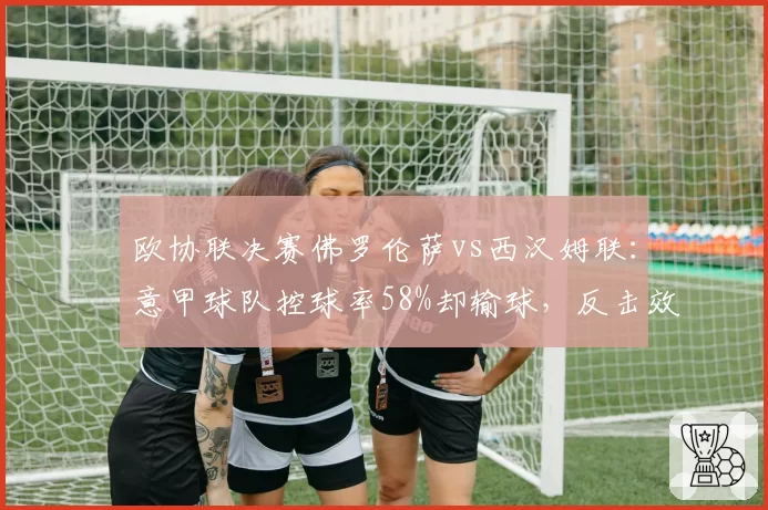欧协联决赛佛罗伦萨vs西汉姆联：意甲球队控球率58%却输球，反击效率成胜负手