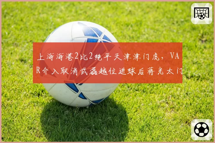 上海海港2比2绝平天津津门虎,VAR介入取消武磊越位进球后蒋光太门线手球未被吹罚
