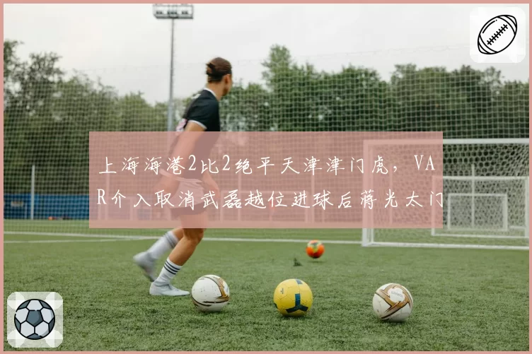 上海海港2比2绝平天津津门虎,VAR介入取消武磊越位进球后蒋光太门线手球未被吹罚