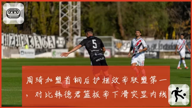 周琦加盟首钢后护框效率联盟第一,对比韩德君篮板率下滑突显内线差距