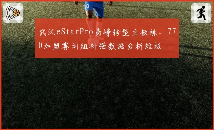 武汉eStarPro易峥转型主教练，770加盟赛训组补强数据分析短板
