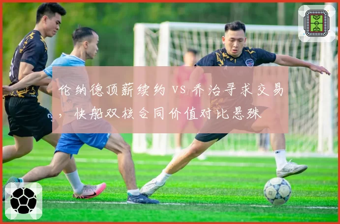 伦纳德顶薪续约 vs 乔治寻求交易,快船双核合同价值对比悬殊