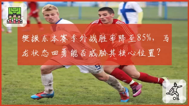 樊振东本赛季外战胜率降至85%，马龙状态回勇能否威胁其核心位置？