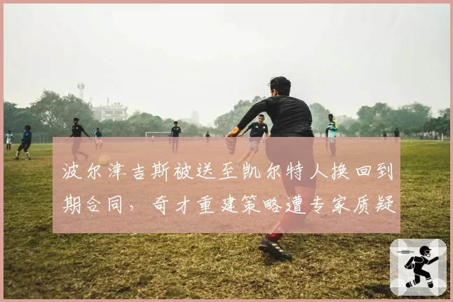 波尔津吉斯被送至凯尔特人换回到期合同，奇才重建策略遭专家质疑