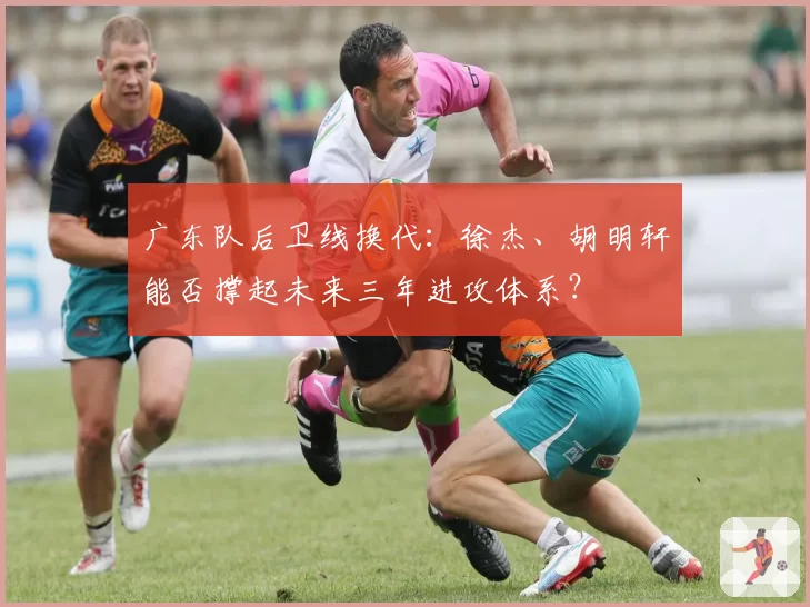 广东队后卫线换代:徐杰、胡明轩能否撑起未来三年进攻体系?
