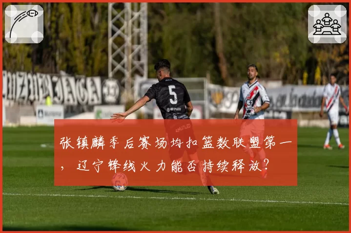 张镇麟季后赛场均扣篮数联盟第一,辽宁锋线火力能否持续释放?