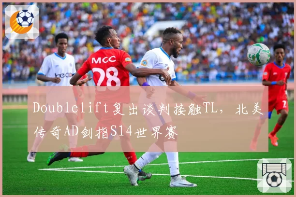 Doublelift复出谈判接触TL，北美传奇AD剑指S14世界赛