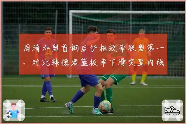 周琦加盟首钢后护框效率联盟第一,对比韩德君篮板率下滑突显内线差距