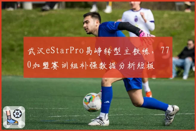 武汉eStarPro易峥转型主教练，770加盟赛训组补强数据分析短板