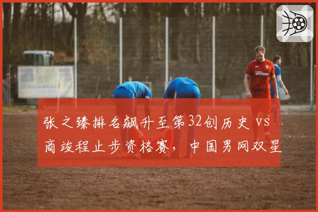 张之臻排名飙升至第32创历史 vs 商竣程止步资格赛,中国男网双星发展路径迥异