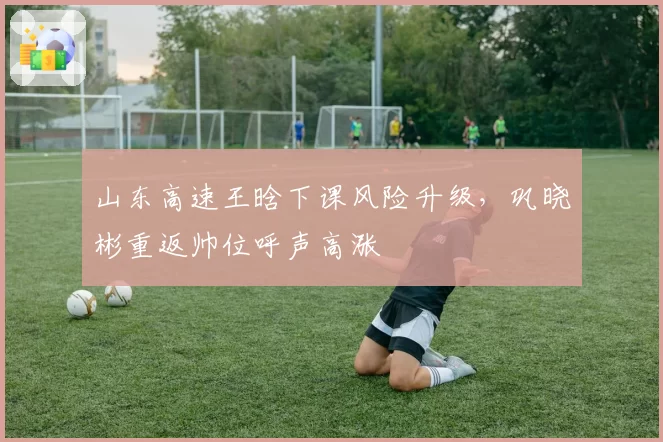 山东高速王晗下课风险升级,巩晓彬重返帅位呼声高涨