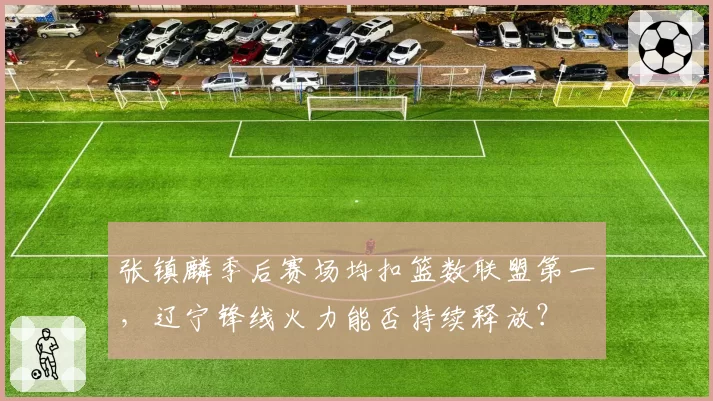 张镇麟季后赛场均扣篮数联盟第一，辽宁锋线火力能否持续释放？