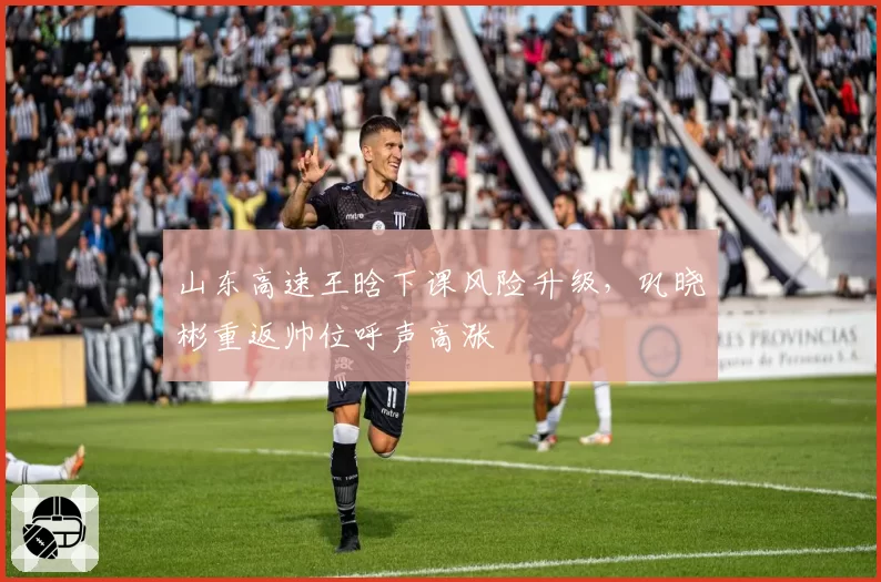 山东高速王晗下课风险升级,巩晓彬重返帅位呼声高涨