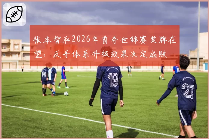 张本智和2026年首夺世锦赛奖牌在望，反手体系升级效果决定成败