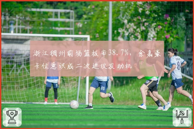浙江稠州前场篮板率38.7%,余嘉豪卡位意识成二次进攻发动机