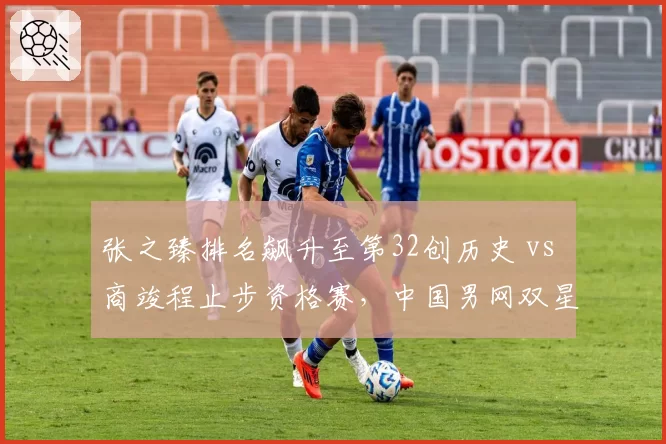 张之臻排名飙升至第32创历史 vs 商竣程止步资格赛,中国男网双星发展路径迥异