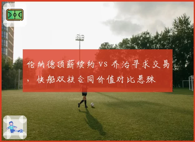 伦纳德顶薪续约 vs 乔治寻求交易，快船双核合同价值对比悬殊