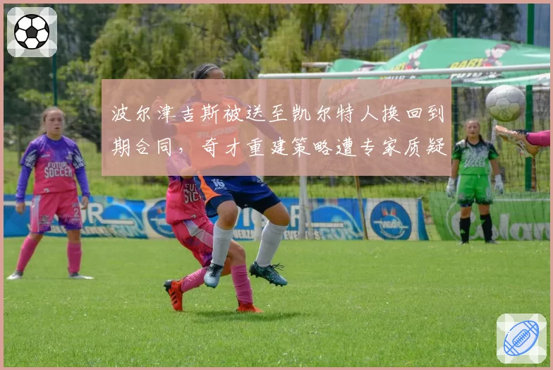 波尔津吉斯被送至凯尔特人换回到期合同，奇才重建策略遭专家质疑
